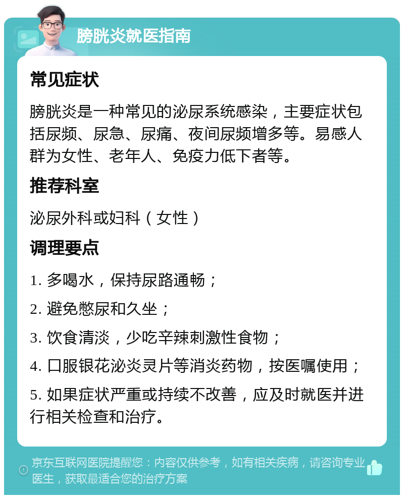 膀胱炎就医指南 常见症状 膀胱炎是一种常见的泌尿系统感染，主要症状包括尿频、尿急、尿痛、夜间尿频增多等。易感人群为女性、老年人、免疫力低下者等。 推荐科室 泌尿外科或妇科（女性） 调理要点 1. 多喝水，保持尿路通畅； 2. 避免憋尿和久坐； 3. 饮食清淡，少吃辛辣刺激性食物； 4. 口服银花泌炎灵片等消炎药物，按医嘱使用； 5. 如果症状严重或持续不改善，应及时就医并进行相关检查和治疗。