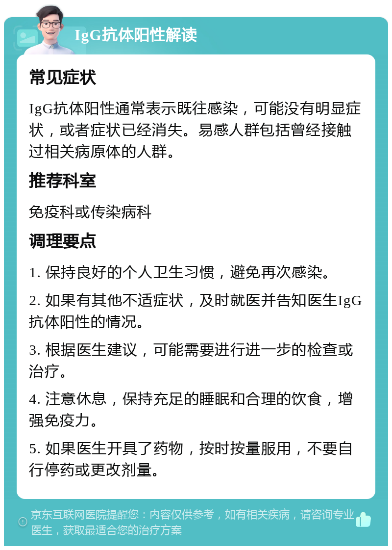 IgG抗体阳性解读 常见症状 IgG抗体阳性通常表示既往感染，可能没有明显症状，或者症状已经消失。易感人群包括曾经接触过相关病原体的人群。 推荐科室 免疫科或传染病科 调理要点 1. 保持良好的个人卫生习惯，避免再次感染。 2. 如果有其他不适症状，及时就医并告知医生IgG抗体阳性的情况。 3. 根据医生建议，可能需要进行进一步的检查或治疗。 4. 注意休息，保持充足的睡眠和合理的饮食，增强免疫力。 5. 如果医生开具了药物，按时按量服用，不要自行停药或更改剂量。