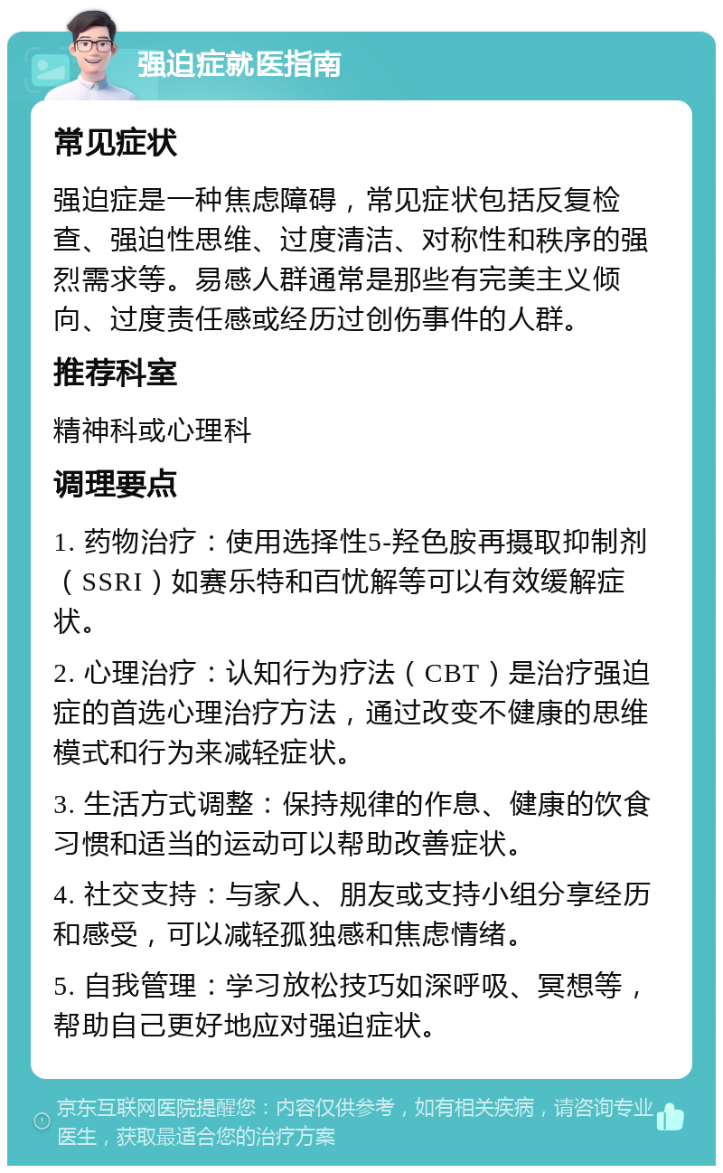 强迫症就医指南 常见症状 强迫症是一种焦虑障碍，常见症状包括反复检查、强迫性思维、过度清洁、对称性和秩序的强烈需求等。易感人群通常是那些有完美主义倾向、过度责任感或经历过创伤事件的人群。 推荐科室 精神科或心理科 调理要点 1. 药物治疗：使用选择性5-羟色胺再摄取抑制剂（SSRI）如赛乐特和百忧解等可以有效缓解症状。 2. 心理治疗：认知行为疗法（CBT）是治疗强迫症的首选心理治疗方法，通过改变不健康的思维模式和行为来减轻症状。 3. 生活方式调整：保持规律的作息、健康的饮食习惯和适当的运动可以帮助改善症状。 4. 社交支持：与家人、朋友或支持小组分享经历和感受，可以减轻孤独感和焦虑情绪。 5. 自我管理：学习放松技巧如深呼吸、冥想等，帮助自己更好地应对强迫症状。