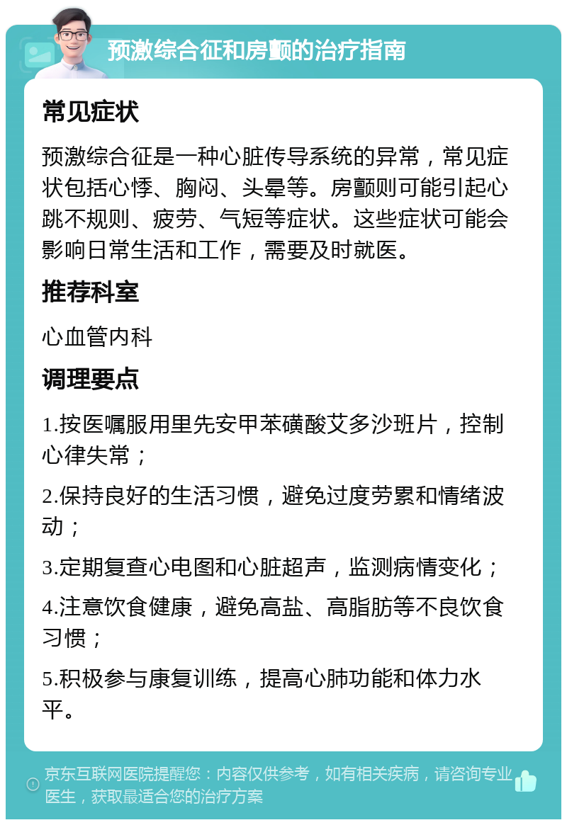 预激综合征和房颤的治疗指南 常见症状 预激综合征是一种心脏传导系统的异常，常见症状包括心悸、胸闷、头晕等。房颤则可能引起心跳不规则、疲劳、气短等症状。这些症状可能会影响日常生活和工作，需要及时就医。 推荐科室 心血管内科 调理要点 1.按医嘱服用里先安甲苯磺酸艾多沙班片，控制心律失常； 2.保持良好的生活习惯，避免过度劳累和情绪波动； 3.定期复查心电图和心脏超声，监测病情变化； 4.注意饮食健康，避免高盐、高脂肪等不良饮食习惯； 5.积极参与康复训练，提高心肺功能和体力水平。