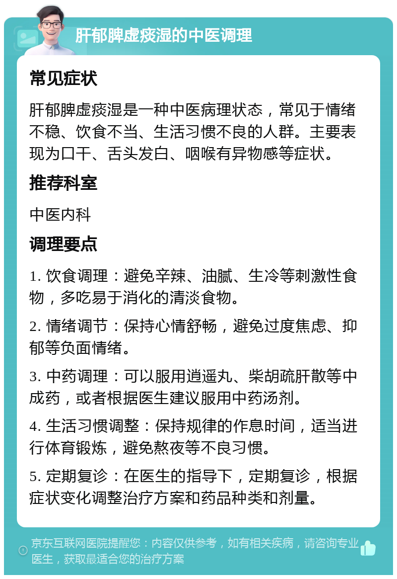 肝郁脾虚痰湿的中医调理 常见症状 肝郁脾虚痰湿是一种中医病理状态，常见于情绪不稳、饮食不当、生活习惯不良的人群。主要表现为口干、舌头发白、咽喉有异物感等症状。 推荐科室 中医内科 调理要点 1. 饮食调理：避免辛辣、油腻、生冷等刺激性食物，多吃易于消化的清淡食物。 2. 情绪调节：保持心情舒畅，避免过度焦虑、抑郁等负面情绪。 3. 中药调理：可以服用逍遥丸、柴胡疏肝散等中成药，或者根据医生建议服用中药汤剂。 4. 生活习惯调整：保持规律的作息时间，适当进行体育锻炼，避免熬夜等不良习惯。 5. 定期复诊：在医生的指导下，定期复诊，根据症状变化调整治疗方案和药品种类和剂量。