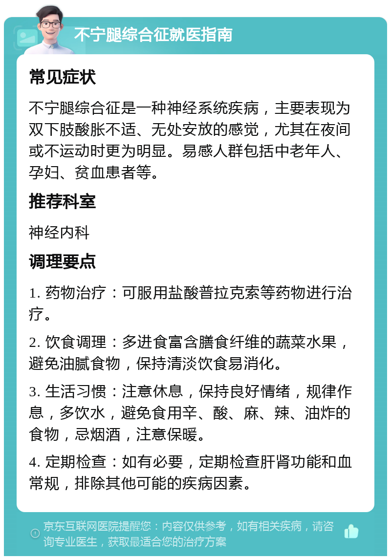 不宁腿综合征就医指南 常见症状 不宁腿综合征是一种神经系统疾病，主要表现为双下肢酸胀不适、无处安放的感觉，尤其在夜间或不运动时更为明显。易感人群包括中老年人、孕妇、贫血患者等。 推荐科室 神经内科 调理要点 1. 药物治疗：可服用盐酸普拉克索等药物进行治疗。 2. 饮食调理：多进食富含膳食纤维的蔬菜水果，避免油腻食物，保持清淡饮食易消化。 3. 生活习惯：注意休息，保持良好情绪，规律作息，多饮水，避免食用辛、酸、麻、辣、油炸的食物，忌烟酒，注意保暖。 4. 定期检查：如有必要，定期检查肝肾功能和血常规，排除其他可能的疾病因素。