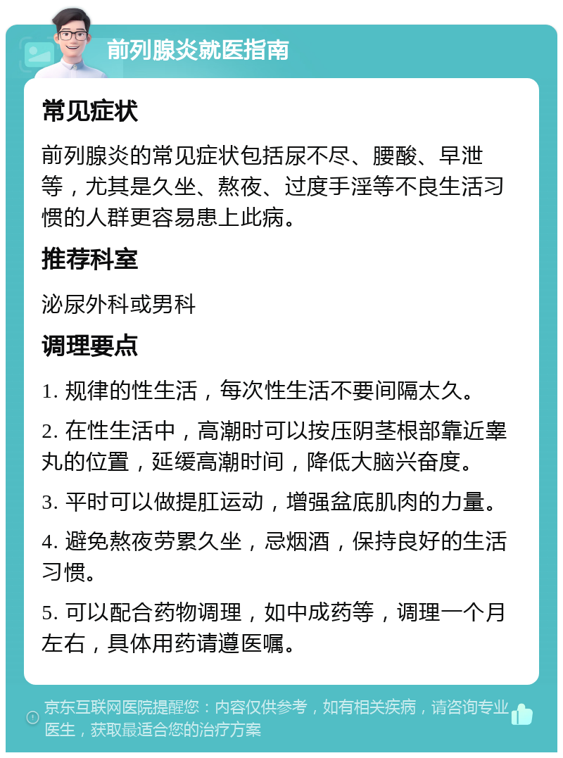 前列腺炎就医指南 常见症状 前列腺炎的常见症状包括尿不尽、腰酸、早泄等，尤其是久坐、熬夜、过度手淫等不良生活习惯的人群更容易患上此病。 推荐科室 泌尿外科或男科 调理要点 1. 规律的性生活，每次性生活不要间隔太久。 2. 在性生活中，高潮时可以按压阴茎根部靠近睾丸的位置，延缓高潮时间，降低大脑兴奋度。 3. 平时可以做提肛运动，增强盆底肌肉的力量。 4. 避免熬夜劳累久坐，忌烟酒，保持良好的生活习惯。 5. 可以配合药物调理，如中成药等，调理一个月左右，具体用药请遵医嘱。