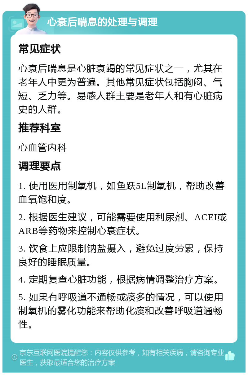 心衰后喘息的处理与调理 常见症状 心衰后喘息是心脏衰竭的常见症状之一，尤其在老年人中更为普遍。其他常见症状包括胸闷、气短、乏力等。易感人群主要是老年人和有心脏病史的人群。 推荐科室 心血管内科 调理要点 1. 使用医用制氧机，如鱼跃5L制氧机，帮助改善血氧饱和度。 2. 根据医生建议，可能需要使用利尿剂、ACEI或ARB等药物来控制心衰症状。 3. 饮食上应限制钠盐摄入，避免过度劳累，保持良好的睡眠质量。 4. 定期复查心脏功能，根据病情调整治疗方案。 5. 如果有呼吸道不通畅或痰多的情况，可以使用制氧机的雾化功能来帮助化痰和改善呼吸道通畅性。