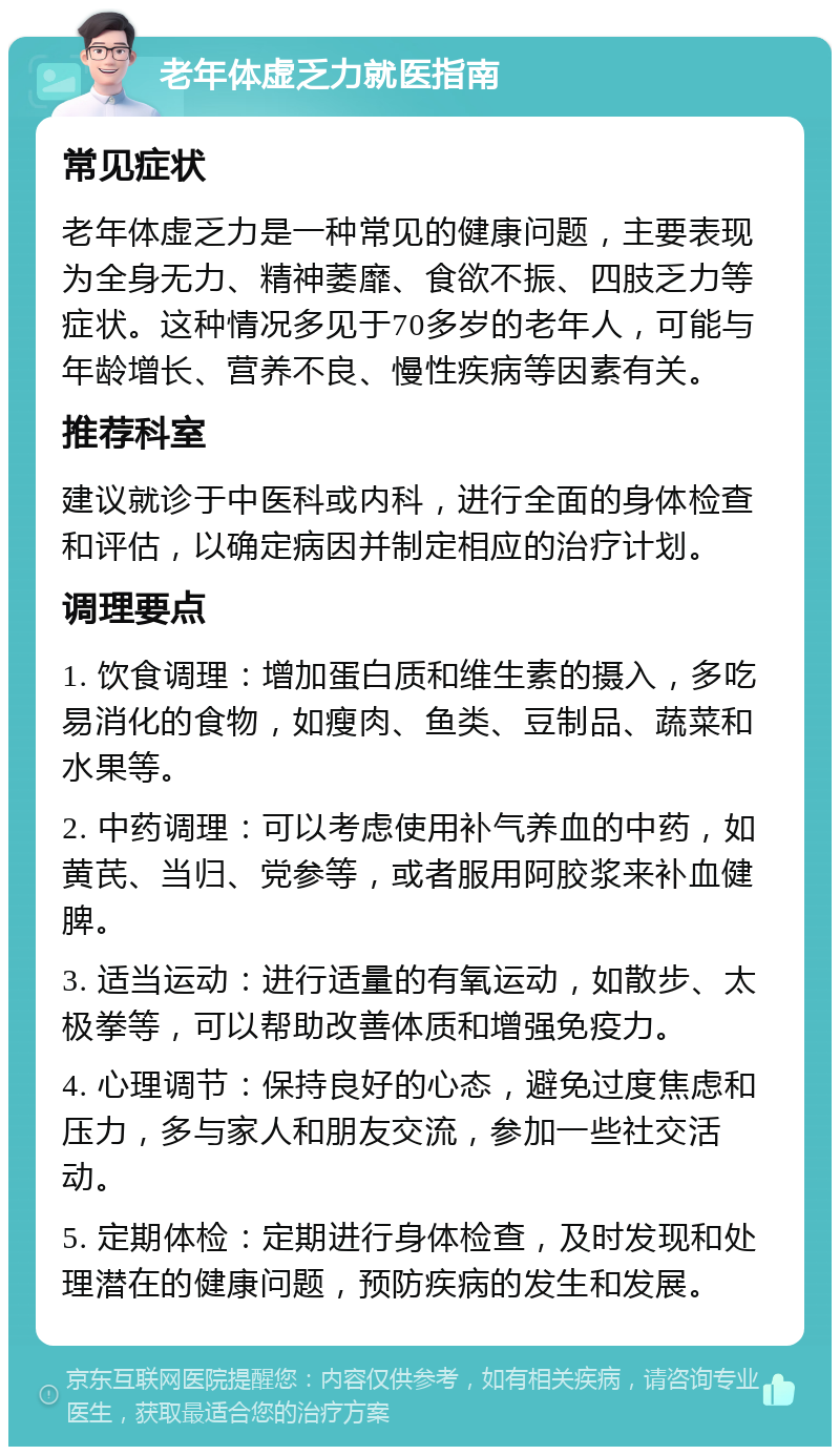 老年体虚乏力就医指南 常见症状 老年体虚乏力是一种常见的健康问题，主要表现为全身无力、精神萎靡、食欲不振、四肢乏力等症状。这种情况多见于70多岁的老年人，可能与年龄增长、营养不良、慢性疾病等因素有关。 推荐科室 建议就诊于中医科或内科，进行全面的身体检查和评估，以确定病因并制定相应的治疗计划。 调理要点 1. 饮食调理：增加蛋白质和维生素的摄入，多吃易消化的食物，如瘦肉、鱼类、豆制品、蔬菜和水果等。 2. 中药调理：可以考虑使用补气养血的中药，如黄芪、当归、党参等，或者服用阿胶浆来补血健脾。 3. 适当运动：进行适量的有氧运动，如散步、太极拳等，可以帮助改善体质和增强免疫力。 4. 心理调节：保持良好的心态，避免过度焦虑和压力，多与家人和朋友交流，参加一些社交活动。 5. 定期体检：定期进行身体检查，及时发现和处理潜在的健康问题，预防疾病的发生和发展。