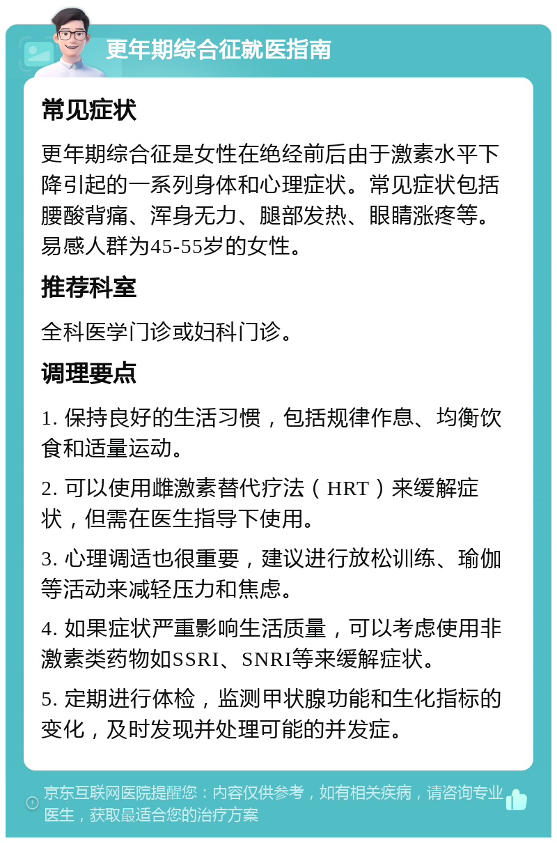 更年期综合征就医指南 常见症状 更年期综合征是女性在绝经前后由于激素水平下降引起的一系列身体和心理症状。常见症状包括腰酸背痛、浑身无力、腿部发热、眼睛涨疼等。易感人群为45-55岁的女性。 推荐科室 全科医学门诊或妇科门诊。 调理要点 1. 保持良好的生活习惯，包括规律作息、均衡饮食和适量运动。 2. 可以使用雌激素替代疗法（HRT）来缓解症状，但需在医生指导下使用。 3. 心理调适也很重要，建议进行放松训练、瑜伽等活动来减轻压力和焦虑。 4. 如果症状严重影响生活质量，可以考虑使用非激素类药物如SSRI、SNRI等来缓解症状。 5. 定期进行体检，监测甲状腺功能和生化指标的变化，及时发现并处理可能的并发症。