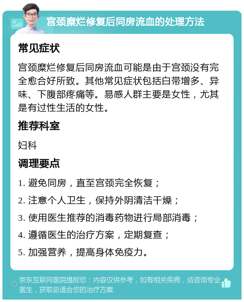 宫颈糜烂修复后同房流血的处理方法 常见症状 宫颈糜烂修复后同房流血可能是由于宫颈没有完全愈合好所致。其他常见症状包括白带增多、异味、下腹部疼痛等。易感人群主要是女性，尤其是有过性生活的女性。 推荐科室 妇科 调理要点 1. 避免同房，直至宫颈完全恢复； 2. 注意个人卫生，保持外阴清洁干燥； 3. 使用医生推荐的消毒药物进行局部消毒； 4. 遵循医生的治疗方案，定期复查； 5. 加强营养，提高身体免疫力。