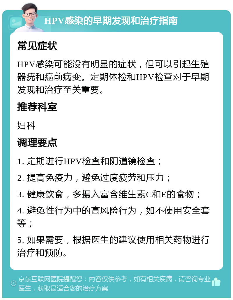 HPV感染的早期发现和治疗指南 常见症状 HPV感染可能没有明显的症状，但可以引起生殖器疣和癌前病变。定期体检和HPV检查对于早期发现和治疗至关重要。 推荐科室 妇科 调理要点 1. 定期进行HPV检查和阴道镜检查； 2. 提高免疫力，避免过度疲劳和压力； 3. 健康饮食，多摄入富含维生素C和E的食物； 4. 避免性行为中的高风险行为，如不使用安全套等； 5. 如果需要，根据医生的建议使用相关药物进行治疗和预防。