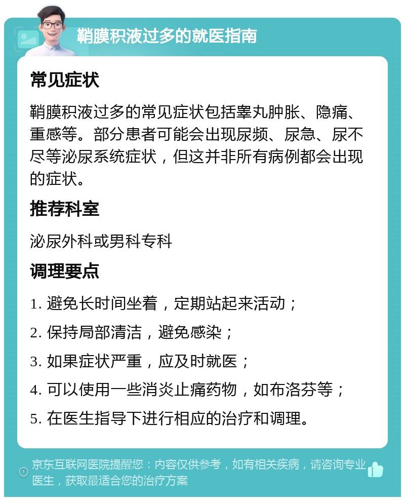 鞘膜积液过多的就医指南 常见症状 鞘膜积液过多的常见症状包括睾丸肿胀、隐痛、重感等。部分患者可能会出现尿频、尿急、尿不尽等泌尿系统症状，但这并非所有病例都会出现的症状。 推荐科室 泌尿外科或男科专科 调理要点 1. 避免长时间坐着，定期站起来活动； 2. 保持局部清洁，避免感染； 3. 如果症状严重，应及时就医； 4. 可以使用一些消炎止痛药物，如布洛芬等； 5. 在医生指导下进行相应的治疗和调理。