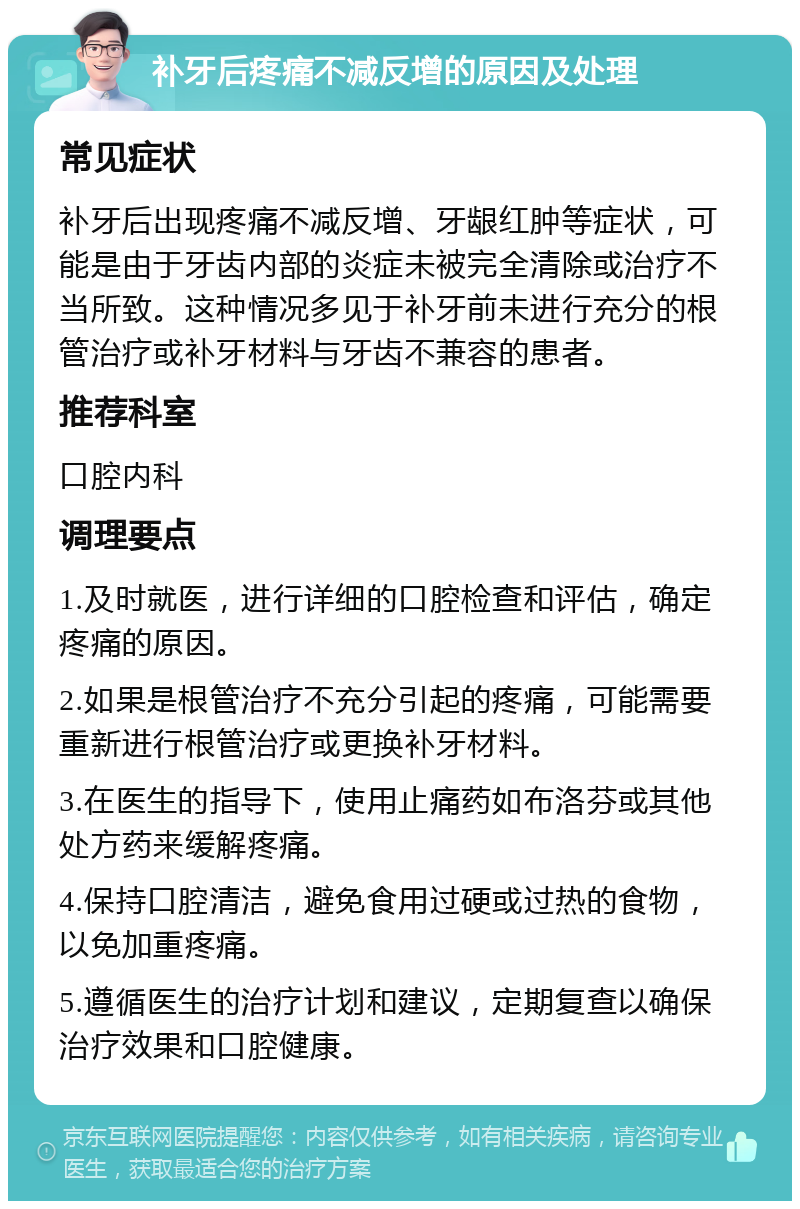 补牙后疼痛不减反增的原因及处理 常见症状 补牙后出现疼痛不减反增、牙龈红肿等症状，可能是由于牙齿内部的炎症未被完全清除或治疗不当所致。这种情况多见于补牙前未进行充分的根管治疗或补牙材料与牙齿不兼容的患者。 推荐科室 口腔内科 调理要点 1.及时就医，进行详细的口腔检查和评估，确定疼痛的原因。 2.如果是根管治疗不充分引起的疼痛，可能需要重新进行根管治疗或更换补牙材料。 3.在医生的指导下，使用止痛药如布洛芬或其他处方药来缓解疼痛。 4.保持口腔清洁，避免食用过硬或过热的食物，以免加重疼痛。 5.遵循医生的治疗计划和建议，定期复查以确保治疗效果和口腔健康。