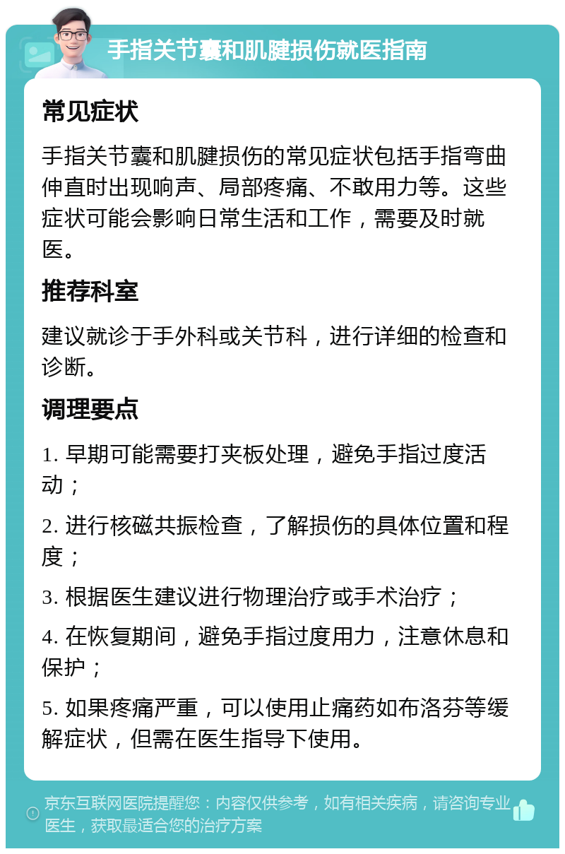 手指关节囊和肌腱损伤就医指南 常见症状 手指关节囊和肌腱损伤的常见症状包括手指弯曲伸直时出现响声、局部疼痛、不敢用力等。这些症状可能会影响日常生活和工作，需要及时就医。 推荐科室 建议就诊于手外科或关节科，进行详细的检查和诊断。 调理要点 1. 早期可能需要打夹板处理，避免手指过度活动； 2. 进行核磁共振检查，了解损伤的具体位置和程度； 3. 根据医生建议进行物理治疗或手术治疗； 4. 在恢复期间，避免手指过度用力，注意休息和保护； 5. 如果疼痛严重，可以使用止痛药如布洛芬等缓解症状，但需在医生指导下使用。