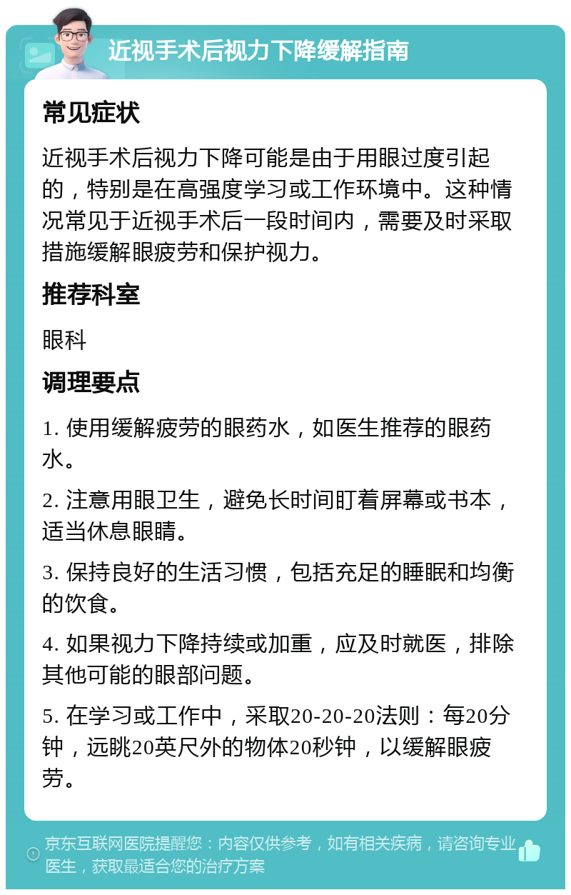 近视手术后视力下降缓解指南 常见症状 近视手术后视力下降可能是由于用眼过度引起的，特别是在高强度学习或工作环境中。这种情况常见于近视手术后一段时间内，需要及时采取措施缓解眼疲劳和保护视力。 推荐科室 眼科 调理要点 1. 使用缓解疲劳的眼药水，如医生推荐的眼药水。 2. 注意用眼卫生，避免长时间盯着屏幕或书本，适当休息眼睛。 3. 保持良好的生活习惯，包括充足的睡眠和均衡的饮食。 4. 如果视力下降持续或加重，应及时就医，排除其他可能的眼部问题。 5. 在学习或工作中，采取20-20-20法则：每20分钟，远眺20英尺外的物体20秒钟，以缓解眼疲劳。