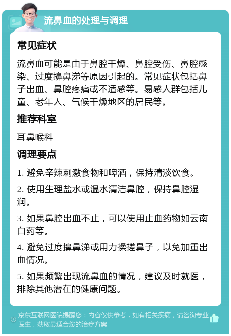 流鼻血的处理与调理 常见症状 流鼻血可能是由于鼻腔干燥、鼻腔受伤、鼻腔感染、过度擤鼻涕等原因引起的。常见症状包括鼻子出血、鼻腔疼痛或不适感等。易感人群包括儿童、老年人、气候干燥地区的居民等。 推荐科室 耳鼻喉科 调理要点 1. 避免辛辣刺激食物和啤酒，保持清淡饮食。 2. 使用生理盐水或温水清洁鼻腔，保持鼻腔湿润。 3. 如果鼻腔出血不止，可以使用止血药物如云南白药等。 4. 避免过度擤鼻涕或用力揉搓鼻子，以免加重出血情况。 5. 如果频繁出现流鼻血的情况，建议及时就医，排除其他潜在的健康问题。