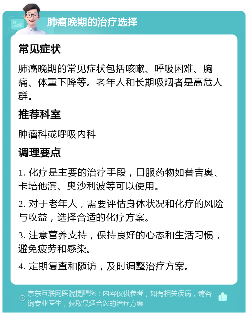 肺癌晚期的治疗选择 常见症状 肺癌晚期的常见症状包括咳嗽、呼吸困难、胸痛、体重下降等。老年人和长期吸烟者是高危人群。 推荐科室 肿瘤科或呼吸内科 调理要点 1. 化疗是主要的治疗手段，口服药物如替吉奥、卡培他滨、奥沙利波等可以使用。 2. 对于老年人，需要评估身体状况和化疗的风险与收益，选择合适的化疗方案。 3. 注意营养支持，保持良好的心态和生活习惯，避免疲劳和感染。 4. 定期复查和随访，及时调整治疗方案。