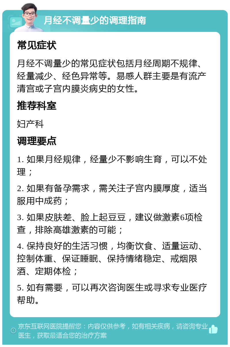 月经不调量少的调理指南 常见症状 月经不调量少的常见症状包括月经周期不规律、经量减少、经色异常等。易感人群主要是有流产清宫或子宫内膜炎病史的女性。 推荐科室 妇产科 调理要点 1. 如果月经规律，经量少不影响生育，可以不处理； 2. 如果有备孕需求，需关注子宫内膜厚度，适当服用中成药； 3. 如果皮肤差、脸上起豆豆，建议做激素6项检查，排除高雄激素的可能； 4. 保持良好的生活习惯，均衡饮食、适量运动、控制体重、保证睡眠、保持情绪稳定、戒烟限酒、定期体检； 5. 如有需要，可以再次咨询医生或寻求专业医疗帮助。