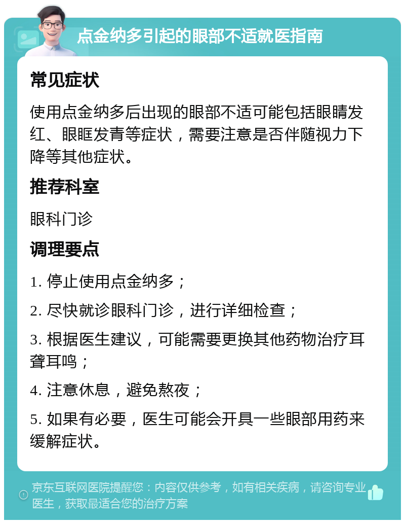 点金纳多引起的眼部不适就医指南 常见症状 使用点金纳多后出现的眼部不适可能包括眼睛发红、眼眶发青等症状，需要注意是否伴随视力下降等其他症状。 推荐科室 眼科门诊 调理要点 1. 停止使用点金纳多； 2. 尽快就诊眼科门诊，进行详细检查； 3. 根据医生建议，可能需要更换其他药物治疗耳聋耳鸣； 4. 注意休息，避免熬夜； 5. 如果有必要，医生可能会开具一些眼部用药来缓解症状。