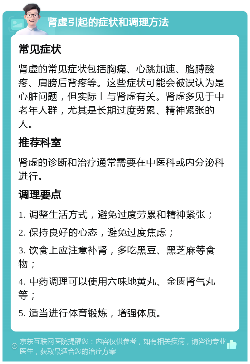 肾虚引起的症状和调理方法 常见症状 肾虚的常见症状包括胸痛、心跳加速、胳膊酸疼、肩膀后背疼等。这些症状可能会被误认为是心脏问题，但实际上与肾虚有关。肾虚多见于中老年人群，尤其是长期过度劳累、精神紧张的人。 推荐科室 肾虚的诊断和治疗通常需要在中医科或内分泌科进行。 调理要点 1. 调整生活方式，避免过度劳累和精神紧张； 2. 保持良好的心态，避免过度焦虑； 3. 饮食上应注意补肾，多吃黑豆、黑芝麻等食物； 4. 中药调理可以使用六味地黄丸、金匮肾气丸等； 5. 适当进行体育锻炼，增强体质。