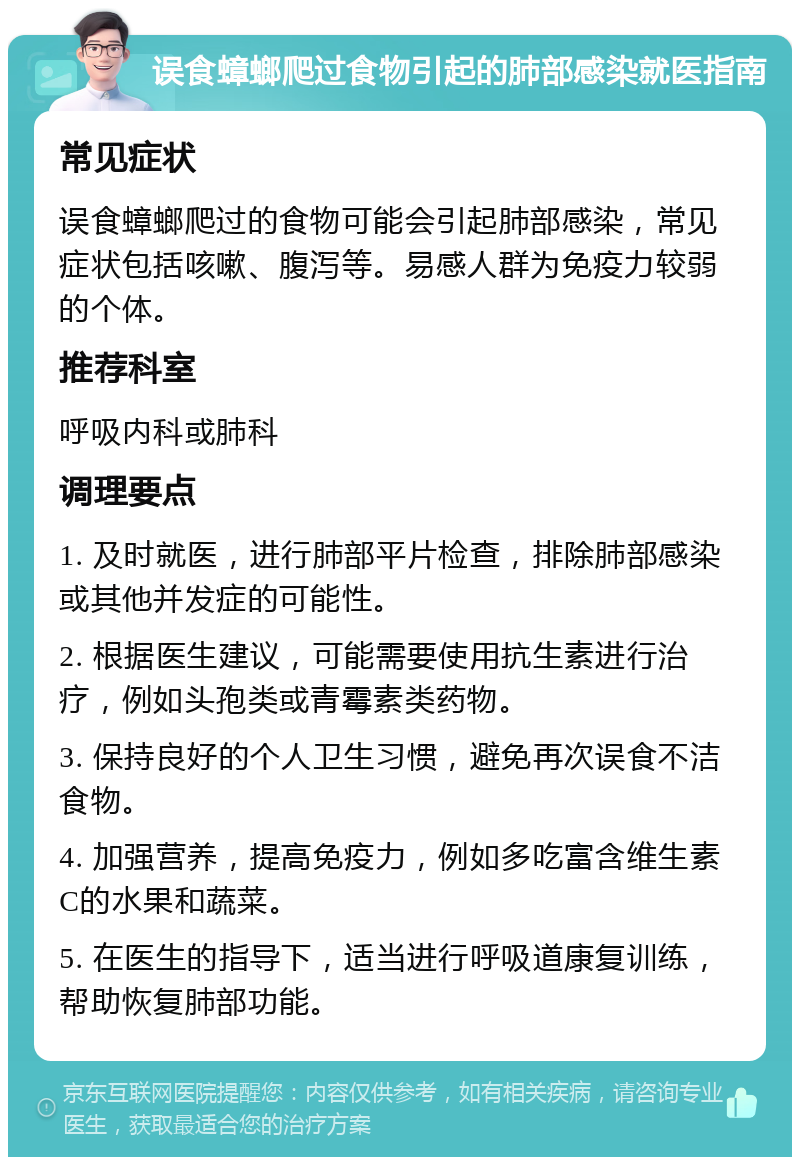 误食蟑螂爬过食物引起的肺部感染就医指南 常见症状 误食蟑螂爬过的食物可能会引起肺部感染，常见症状包括咳嗽、腹泻等。易感人群为免疫力较弱的个体。 推荐科室 呼吸内科或肺科 调理要点 1. 及时就医，进行肺部平片检查，排除肺部感染或其他并发症的可能性。 2. 根据医生建议，可能需要使用抗生素进行治疗，例如头孢类或青霉素类药物。 3. 保持良好的个人卫生习惯，避免再次误食不洁食物。 4. 加强营养，提高免疫力，例如多吃富含维生素C的水果和蔬菜。 5. 在医生的指导下，适当进行呼吸道康复训练，帮助恢复肺部功能。