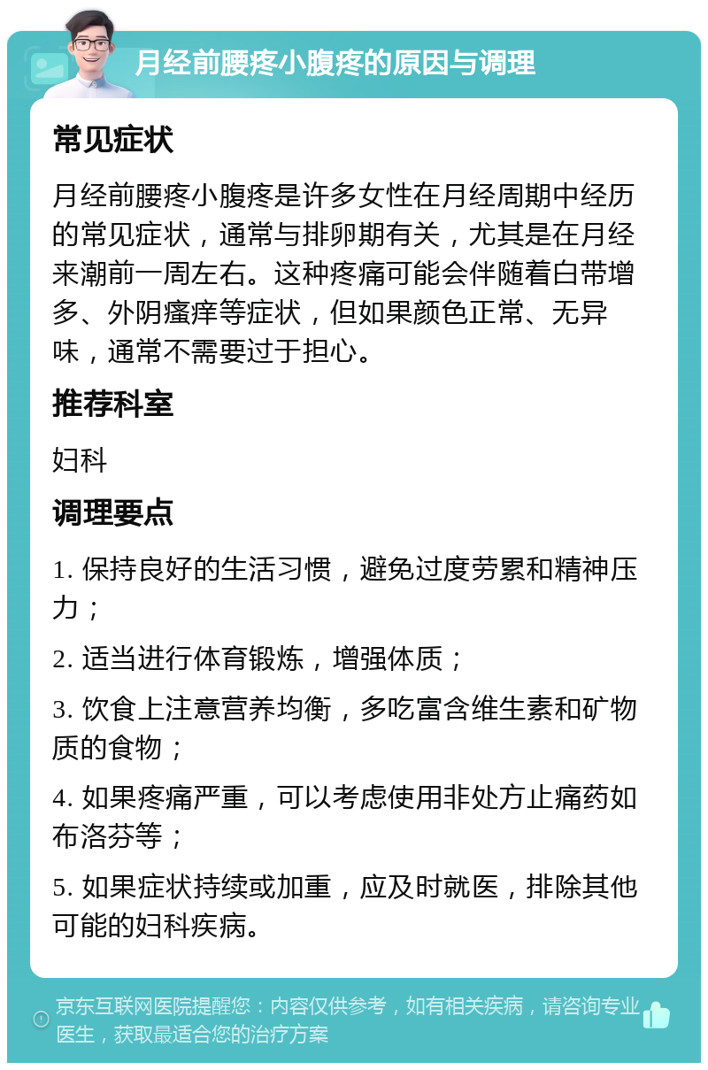 月经前腰疼小腹疼的原因与调理 常见症状 月经前腰疼小腹疼是许多女性在月经周期中经历的常见症状，通常与排卵期有关，尤其是在月经来潮前一周左右。这种疼痛可能会伴随着白带增多、外阴瘙痒等症状，但如果颜色正常、无异味，通常不需要过于担心。 推荐科室 妇科 调理要点 1. 保持良好的生活习惯，避免过度劳累和精神压力； 2. 适当进行体育锻炼，增强体质； 3. 饮食上注意营养均衡，多吃富含维生素和矿物质的食物； 4. 如果疼痛严重，可以考虑使用非处方止痛药如布洛芬等； 5. 如果症状持续或加重，应及时就医，排除其他可能的妇科疾病。