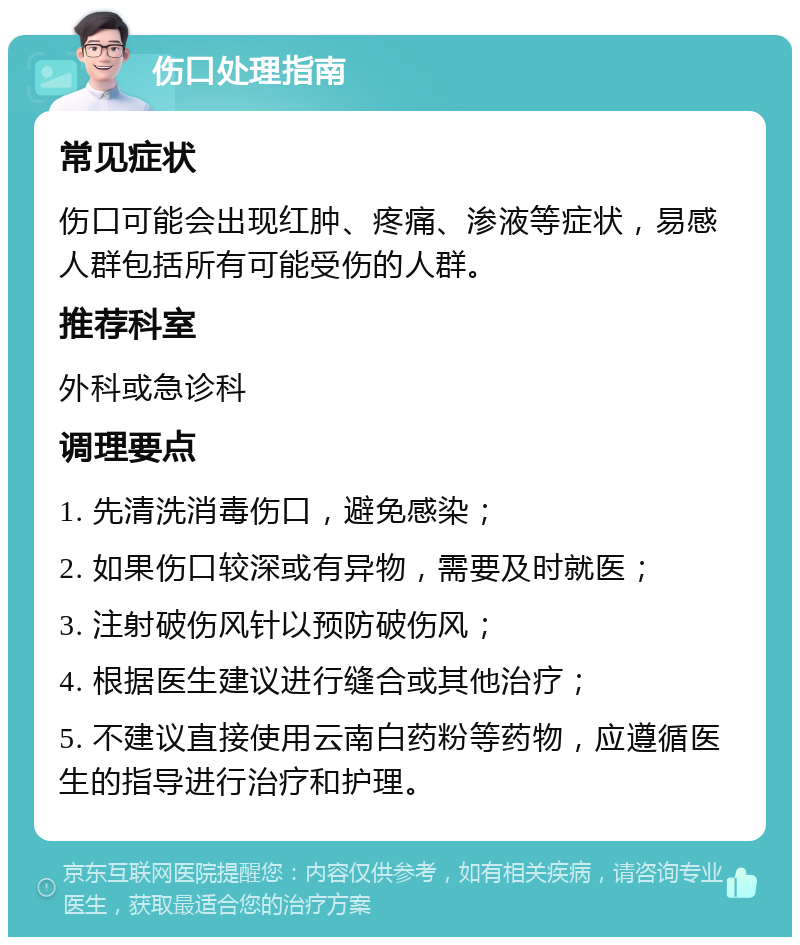 伤口处理指南 常见症状 伤口可能会出现红肿、疼痛、渗液等症状，易感人群包括所有可能受伤的人群。 推荐科室 外科或急诊科 调理要点 1. 先清洗消毒伤口，避免感染； 2. 如果伤口较深或有异物，需要及时就医； 3. 注射破伤风针以预防破伤风； 4. 根据医生建议进行缝合或其他治疗； 5. 不建议直接使用云南白药粉等药物，应遵循医生的指导进行治疗和护理。