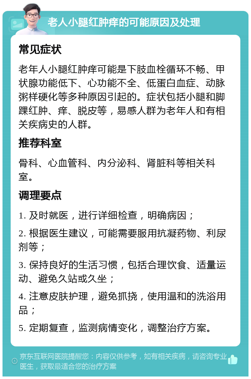 老人小腿红肿痒的可能原因及处理 常见症状 老年人小腿红肿痒可能是下肢血栓循环不畅、甲状腺功能低下、心功能不全、低蛋白血症、动脉粥样硬化等多种原因引起的。症状包括小腿和脚踝红肿、痒、脱皮等，易感人群为老年人和有相关疾病史的人群。 推荐科室 骨科、心血管科、内分泌科、肾脏科等相关科室。 调理要点 1. 及时就医，进行详细检查，明确病因； 2. 根据医生建议，可能需要服用抗凝药物、利尿剂等； 3. 保持良好的生活习惯，包括合理饮食、适量运动、避免久站或久坐； 4. 注意皮肤护理，避免抓挠，使用温和的洗浴用品； 5. 定期复查，监测病情变化，调整治疗方案。