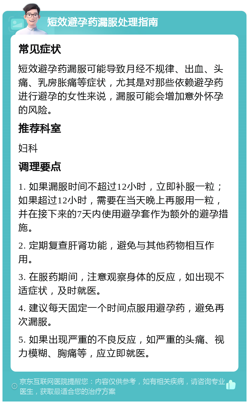 短效避孕药漏服处理指南 常见症状 短效避孕药漏服可能导致月经不规律、出血、头痛、乳房胀痛等症状，尤其是对那些依赖避孕药进行避孕的女性来说，漏服可能会增加意外怀孕的风险。 推荐科室 妇科 调理要点 1. 如果漏服时间不超过12小时，立即补服一粒；如果超过12小时，需要在当天晚上再服用一粒，并在接下来的7天内使用避孕套作为额外的避孕措施。 2. 定期复查肝肾功能，避免与其他药物相互作用。 3. 在服药期间，注意观察身体的反应，如出现不适症状，及时就医。 4. 建议每天固定一个时间点服用避孕药，避免再次漏服。 5. 如果出现严重的不良反应，如严重的头痛、视力模糊、胸痛等，应立即就医。