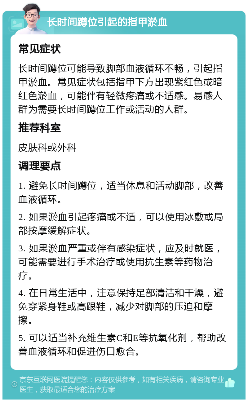 长时间蹲位引起的指甲淤血 常见症状 长时间蹲位可能导致脚部血液循环不畅，引起指甲淤血。常见症状包括指甲下方出现紫红色或暗红色淤血，可能伴有轻微疼痛或不适感。易感人群为需要长时间蹲位工作或活动的人群。 推荐科室 皮肤科或外科 调理要点 1. 避免长时间蹲位，适当休息和活动脚部，改善血液循环。 2. 如果淤血引起疼痛或不适，可以使用冰敷或局部按摩缓解症状。 3. 如果淤血严重或伴有感染症状，应及时就医，可能需要进行手术治疗或使用抗生素等药物治疗。 4. 在日常生活中，注意保持足部清洁和干燥，避免穿紧身鞋或高跟鞋，减少对脚部的压迫和摩擦。 5. 可以适当补充维生素C和E等抗氧化剂，帮助改善血液循环和促进伤口愈合。