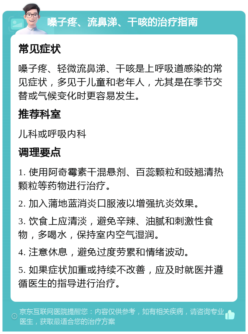 嗓子疼、流鼻涕、干咳的治疗指南 常见症状 嗓子疼、轻微流鼻涕、干咳是上呼吸道感染的常见症状，多见于儿童和老年人，尤其是在季节交替或气候变化时更容易发生。 推荐科室 儿科或呼吸内科 调理要点 1. 使用阿奇霉素干混悬剂、百蕊颗粒和豉翘清热颗粒等药物进行治疗。 2. 加入蒲地蓝消炎口服液以增强抗炎效果。 3. 饮食上应清淡，避免辛辣、油腻和刺激性食物，多喝水，保持室内空气湿润。 4. 注意休息，避免过度劳累和情绪波动。 5. 如果症状加重或持续不改善，应及时就医并遵循医生的指导进行治疗。