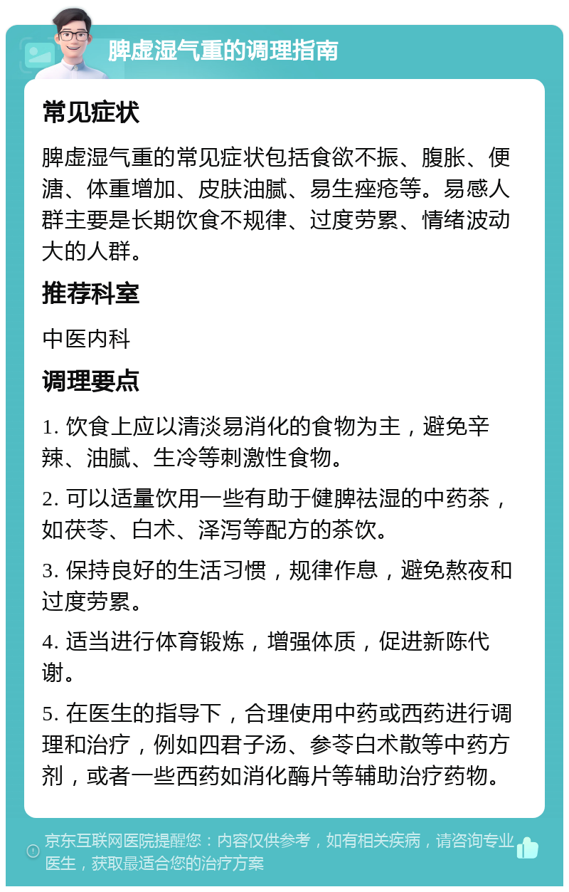 脾虚湿气重的调理指南 常见症状 脾虚湿气重的常见症状包括食欲不振、腹胀、便溏、体重增加、皮肤油腻、易生痤疮等。易感人群主要是长期饮食不规律、过度劳累、情绪波动大的人群。 推荐科室 中医内科 调理要点 1. 饮食上应以清淡易消化的食物为主，避免辛辣、油腻、生冷等刺激性食物。 2. 可以适量饮用一些有助于健脾祛湿的中药茶，如茯苓、白术、泽泻等配方的茶饮。 3. 保持良好的生活习惯，规律作息，避免熬夜和过度劳累。 4. 适当进行体育锻炼，增强体质，促进新陈代谢。 5. 在医生的指导下，合理使用中药或西药进行调理和治疗，例如四君子汤、参苓白术散等中药方剂，或者一些西药如消化酶片等辅助治疗药物。