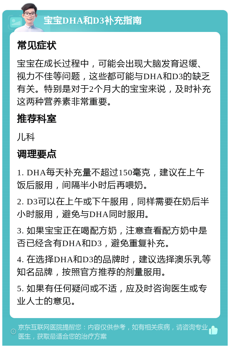 宝宝DHA和D3补充指南 常见症状 宝宝在成长过程中，可能会出现大脑发育迟缓、视力不佳等问题，这些都可能与DHA和D3的缺乏有关。特别是对于2个月大的宝宝来说，及时补充这两种营养素非常重要。 推荐科室 儿科 调理要点 1. DHA每天补充量不超过150毫克，建议在上午饭后服用，间隔半小时后再喂奶。 2. D3可以在上午或下午服用，同样需要在奶后半小时服用，避免与DHA同时服用。 3. 如果宝宝正在喝配方奶，注意查看配方奶中是否已经含有DHA和D3，避免重复补充。 4. 在选择DHA和D3的品牌时，建议选择澳乐乳等知名品牌，按照官方推荐的剂量服用。 5. 如果有任何疑问或不适，应及时咨询医生或专业人士的意见。