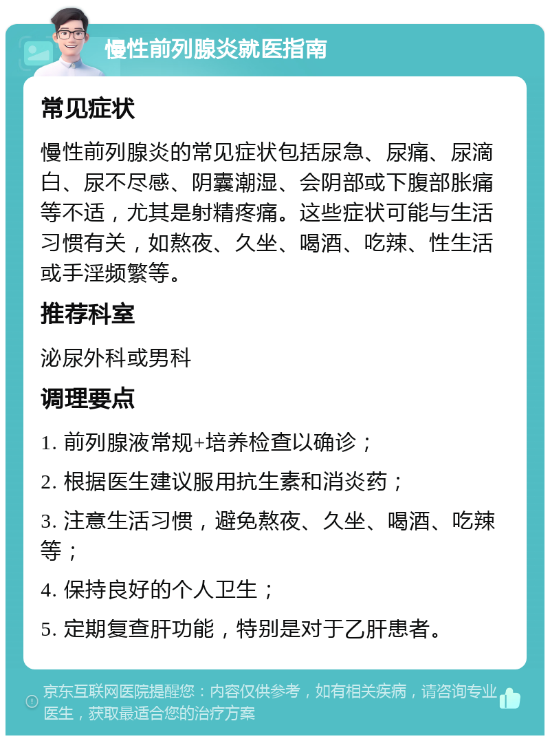 慢性前列腺炎就医指南 常见症状 慢性前列腺炎的常见症状包括尿急、尿痛、尿滴白、尿不尽感、阴囊潮湿、会阴部或下腹部胀痛等不适，尤其是射精疼痛。这些症状可能与生活习惯有关，如熬夜、久坐、喝酒、吃辣、性生活或手淫频繁等。 推荐科室 泌尿外科或男科 调理要点 1. 前列腺液常规+培养检查以确诊； 2. 根据医生建议服用抗生素和消炎药； 3. 注意生活习惯，避免熬夜、久坐、喝酒、吃辣等； 4. 保持良好的个人卫生； 5. 定期复查肝功能，特别是对于乙肝患者。