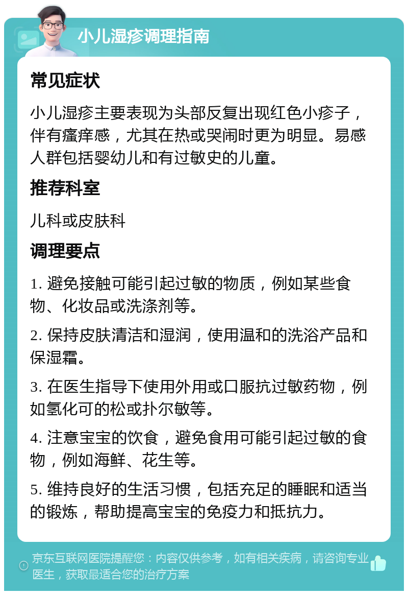 小儿湿疹调理指南 常见症状 小儿湿疹主要表现为头部反复出现红色小疹子，伴有瘙痒感，尤其在热或哭闹时更为明显。易感人群包括婴幼儿和有过敏史的儿童。 推荐科室 儿科或皮肤科 调理要点 1. 避免接触可能引起过敏的物质，例如某些食物、化妆品或洗涤剂等。 2. 保持皮肤清洁和湿润，使用温和的洗浴产品和保湿霜。 3. 在医生指导下使用外用或口服抗过敏药物，例如氢化可的松或扑尔敏等。 4. 注意宝宝的饮食，避免食用可能引起过敏的食物，例如海鲜、花生等。 5. 维持良好的生活习惯，包括充足的睡眠和适当的锻炼，帮助提高宝宝的免疫力和抵抗力。