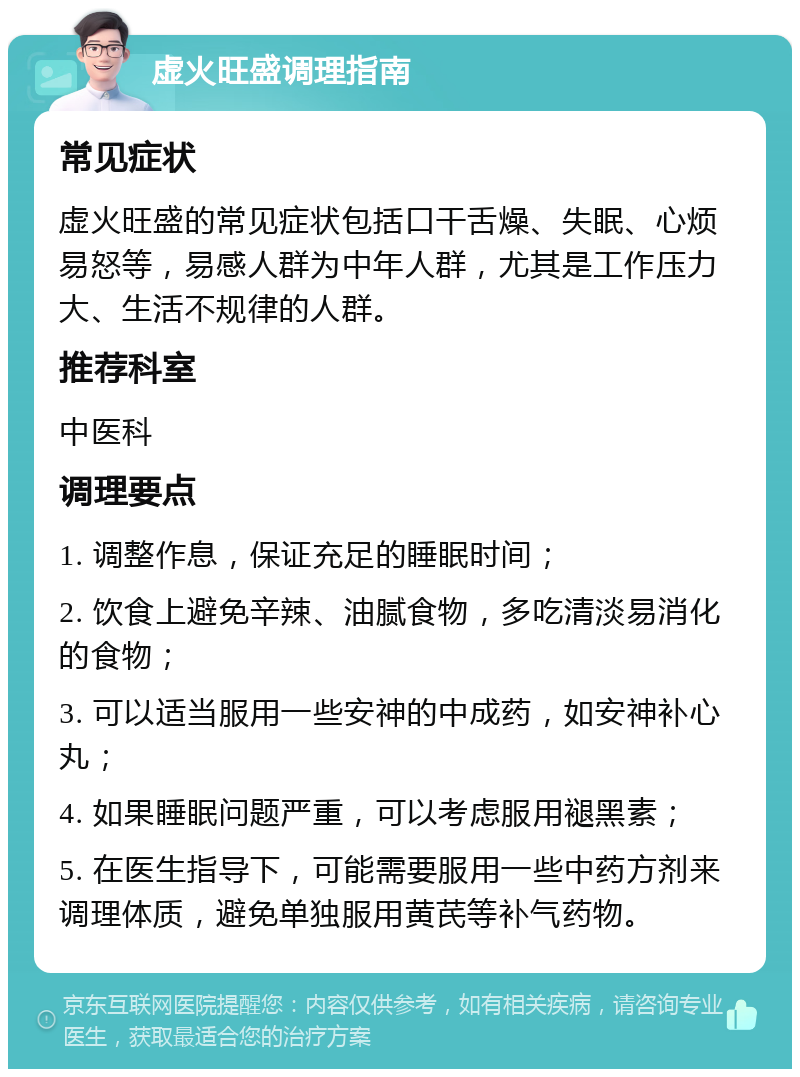 虚火旺盛调理指南 常见症状 虚火旺盛的常见症状包括口干舌燥、失眠、心烦易怒等，易感人群为中年人群，尤其是工作压力大、生活不规律的人群。 推荐科室 中医科 调理要点 1. 调整作息，保证充足的睡眠时间； 2. 饮食上避免辛辣、油腻食物，多吃清淡易消化的食物； 3. 可以适当服用一些安神的中成药，如安神补心丸； 4. 如果睡眠问题严重，可以考虑服用褪黑素； 5. 在医生指导下，可能需要服用一些中药方剂来调理体质，避免单独服用黄芪等补气药物。