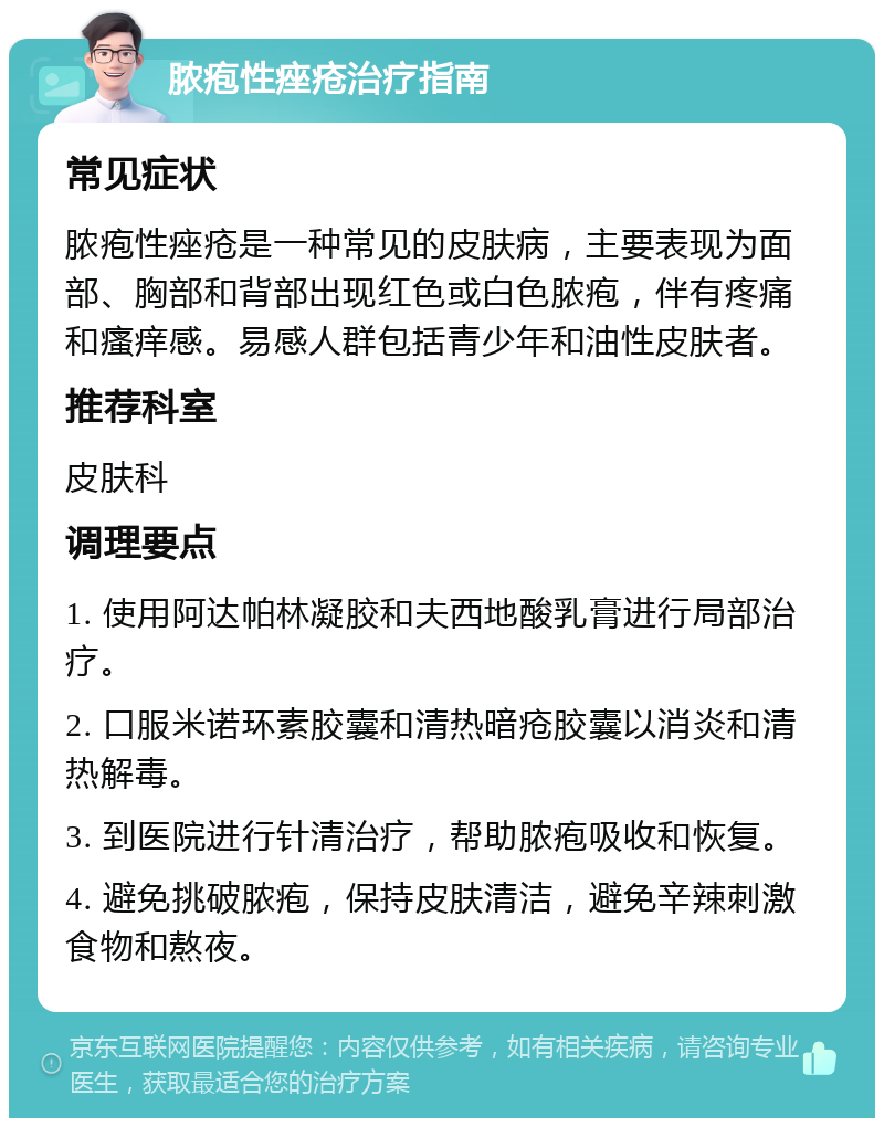 脓疱性痤疮治疗指南 常见症状 脓疱性痤疮是一种常见的皮肤病，主要表现为面部、胸部和背部出现红色或白色脓疱，伴有疼痛和瘙痒感。易感人群包括青少年和油性皮肤者。 推荐科室 皮肤科 调理要点 1. 使用阿达帕林凝胶和夫西地酸乳膏进行局部治疗。 2. 口服米诺环素胶囊和清热暗疮胶囊以消炎和清热解毒。 3. 到医院进行针清治疗，帮助脓疱吸收和恢复。 4. 避免挑破脓疱，保持皮肤清洁，避免辛辣刺激食物和熬夜。