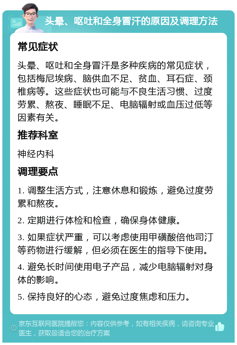 头晕、呕吐和全身冒汗的原因及调理方法 常见症状 头晕、呕吐和全身冒汗是多种疾病的常见症状，包括梅尼埃病、脑供血不足、贫血、耳石症、颈椎病等。这些症状也可能与不良生活习惯、过度劳累、熬夜、睡眠不足、电脑辐射或血压过低等因素有关。 推荐科室 神经内科 调理要点 1. 调整生活方式，注意休息和锻炼，避免过度劳累和熬夜。 2. 定期进行体检和检查，确保身体健康。 3. 如果症状严重，可以考虑使用甲磺酸倍他司汀等药物进行缓解，但必须在医生的指导下使用。 4. 避免长时间使用电子产品，减少电脑辐射对身体的影响。 5. 保持良好的心态，避免过度焦虑和压力。