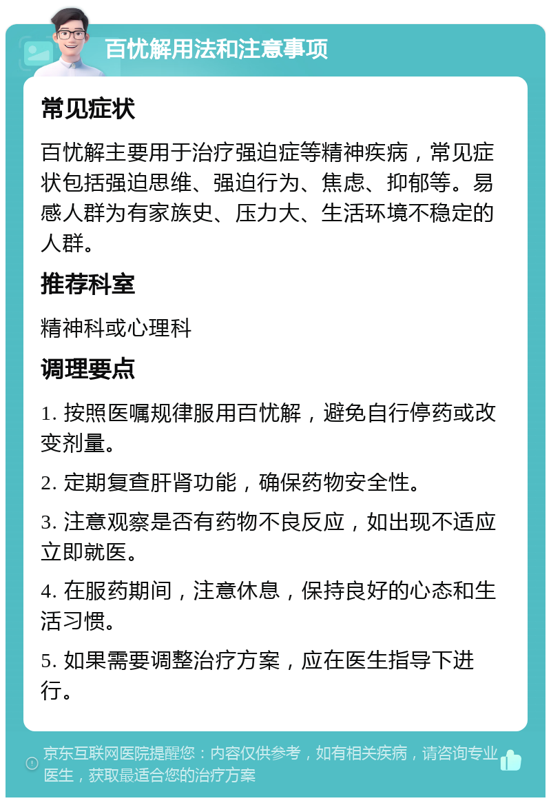 百忧解用法和注意事项 常见症状 百忧解主要用于治疗强迫症等精神疾病，常见症状包括强迫思维、强迫行为、焦虑、抑郁等。易感人群为有家族史、压力大、生活环境不稳定的人群。 推荐科室 精神科或心理科 调理要点 1. 按照医嘱规律服用百忧解，避免自行停药或改变剂量。 2. 定期复查肝肾功能，确保药物安全性。 3. 注意观察是否有药物不良反应，如出现不适应立即就医。 4. 在服药期间，注意休息，保持良好的心态和生活习惯。 5. 如果需要调整治疗方案，应在医生指导下进行。