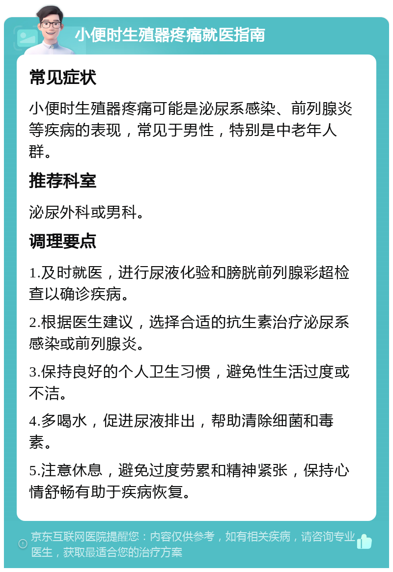 小便时生殖器疼痛就医指南 常见症状 小便时生殖器疼痛可能是泌尿系感染、前列腺炎等疾病的表现，常见于男性，特别是中老年人群。 推荐科室 泌尿外科或男科。 调理要点 1.及时就医，进行尿液化验和膀胱前列腺彩超检查以确诊疾病。 2.根据医生建议，选择合适的抗生素治疗泌尿系感染或前列腺炎。 3.保持良好的个人卫生习惯，避免性生活过度或不洁。 4.多喝水，促进尿液排出，帮助清除细菌和毒素。 5.注意休息，避免过度劳累和精神紧张，保持心情舒畅有助于疾病恢复。