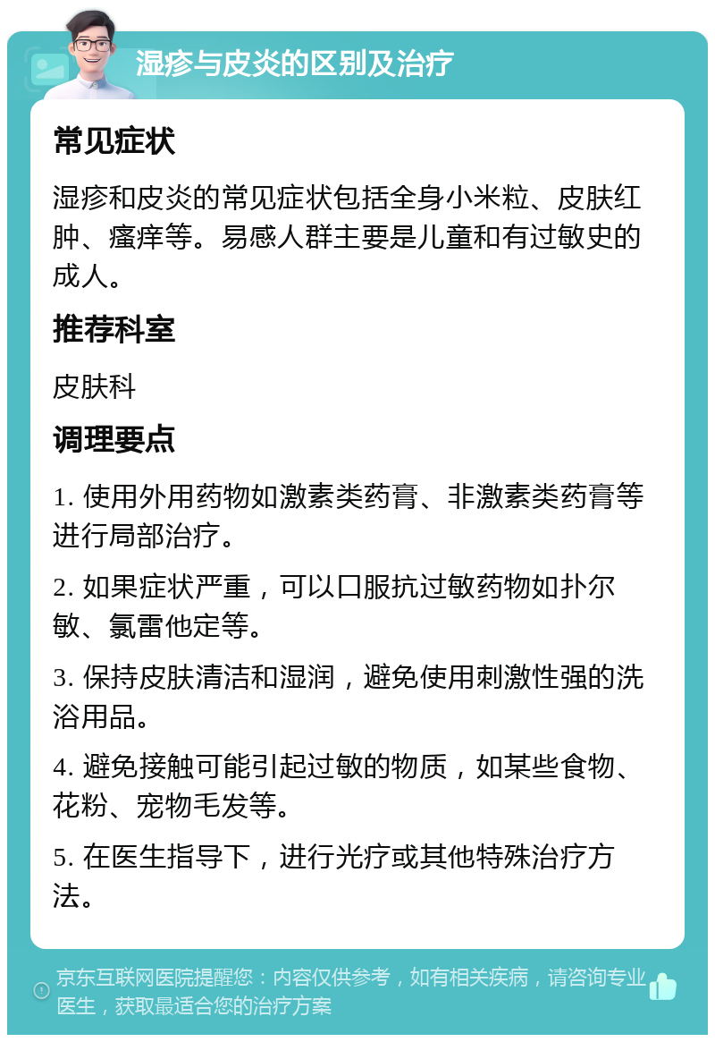 湿疹与皮炎的区别及治疗 常见症状 湿疹和皮炎的常见症状包括全身小米粒、皮肤红肿、瘙痒等。易感人群主要是儿童和有过敏史的成人。 推荐科室 皮肤科 调理要点 1. 使用外用药物如激素类药膏、非激素类药膏等进行局部治疗。 2. 如果症状严重，可以口服抗过敏药物如扑尔敏、氯雷他定等。 3. 保持皮肤清洁和湿润，避免使用刺激性强的洗浴用品。 4. 避免接触可能引起过敏的物质，如某些食物、花粉、宠物毛发等。 5. 在医生指导下，进行光疗或其他特殊治疗方法。