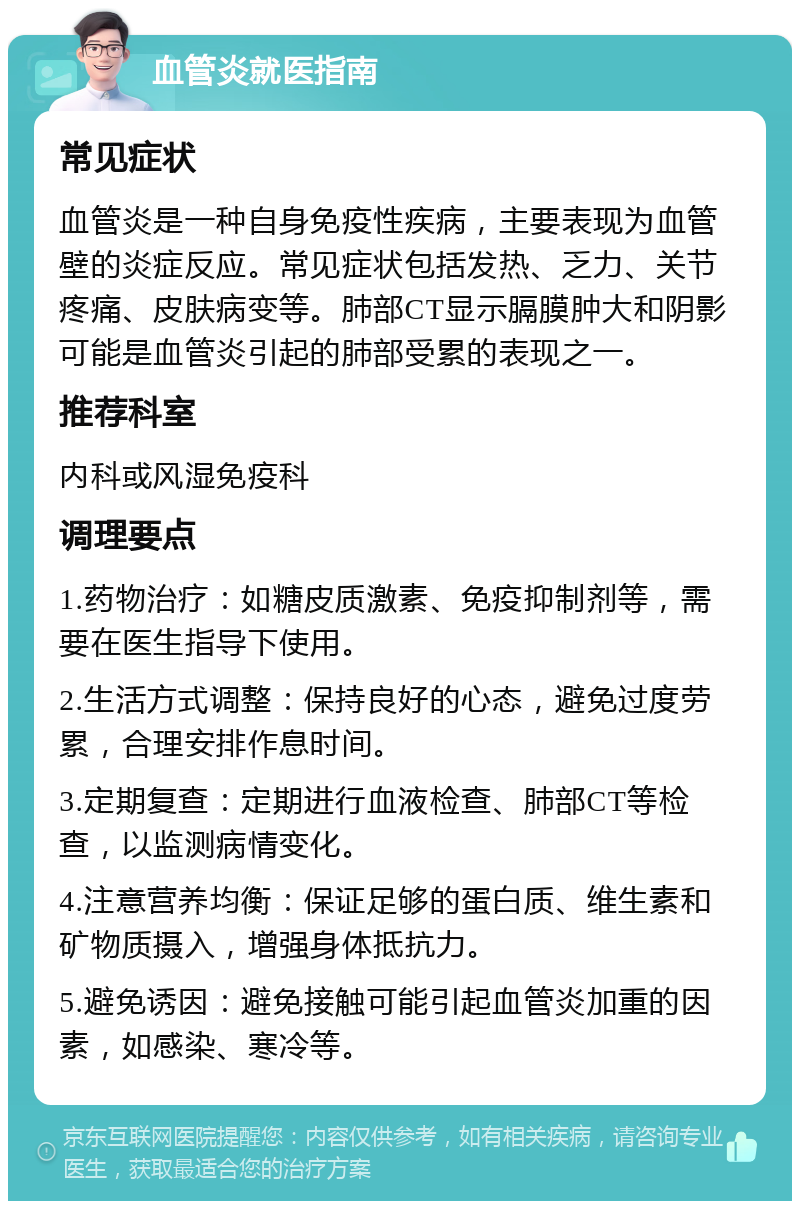 血管炎就医指南 常见症状 血管炎是一种自身免疫性疾病，主要表现为血管壁的炎症反应。常见症状包括发热、乏力、关节疼痛、皮肤病变等。肺部CT显示膈膜肿大和阴影可能是血管炎引起的肺部受累的表现之一。 推荐科室 内科或风湿免疫科 调理要点 1.药物治疗：如糖皮质激素、免疫抑制剂等，需要在医生指导下使用。 2.生活方式调整：保持良好的心态，避免过度劳累，合理安排作息时间。 3.定期复查：定期进行血液检查、肺部CT等检查，以监测病情变化。 4.注意营养均衡：保证足够的蛋白质、维生素和矿物质摄入，增强身体抵抗力。 5.避免诱因：避免接触可能引起血管炎加重的因素，如感染、寒冷等。