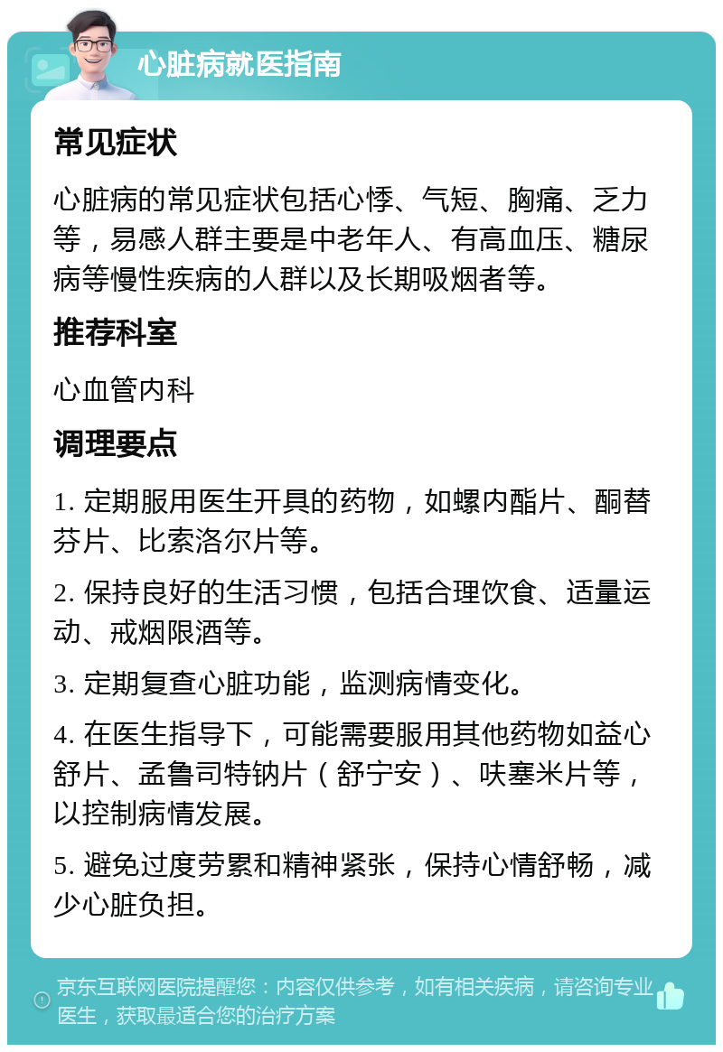 心脏病就医指南 常见症状 心脏病的常见症状包括心悸、气短、胸痛、乏力等，易感人群主要是中老年人、有高血压、糖尿病等慢性疾病的人群以及长期吸烟者等。 推荐科室 心血管内科 调理要点 1. 定期服用医生开具的药物，如螺内酯片、酮替芬片、比索洛尔片等。 2. 保持良好的生活习惯，包括合理饮食、适量运动、戒烟限酒等。 3. 定期复查心脏功能，监测病情变化。 4. 在医生指导下，可能需要服用其他药物如益心舒片、孟鲁司特钠片（舒宁安）、呋塞米片等，以控制病情发展。 5. 避免过度劳累和精神紧张，保持心情舒畅，减少心脏负担。