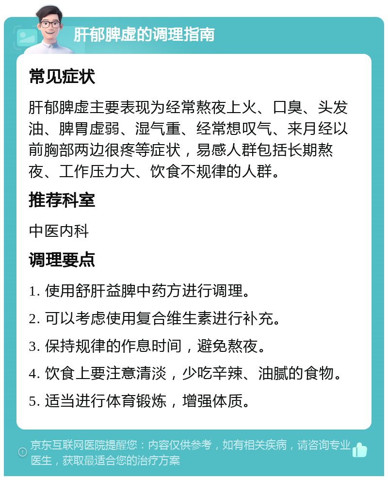 肝郁脾虚的调理指南 常见症状 肝郁脾虚主要表现为经常熬夜上火、口臭、头发油、脾胃虚弱、湿气重、经常想叹气、来月经以前胸部两边很疼等症状，易感人群包括长期熬夜、工作压力大、饮食不规律的人群。 推荐科室 中医内科 调理要点 1. 使用舒肝益脾中药方进行调理。 2. 可以考虑使用复合维生素进行补充。 3. 保持规律的作息时间，避免熬夜。 4. 饮食上要注意清淡，少吃辛辣、油腻的食物。 5. 适当进行体育锻炼，增强体质。