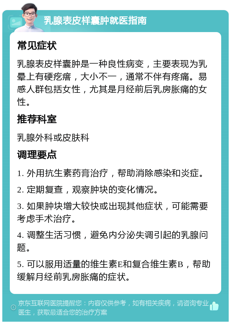 乳腺表皮样囊肿就医指南 常见症状 乳腺表皮样囊肿是一种良性病变，主要表现为乳晕上有硬疙瘩，大小不一，通常不伴有疼痛。易感人群包括女性，尤其是月经前后乳房胀痛的女性。 推荐科室 乳腺外科或皮肤科 调理要点 1. 外用抗生素药膏治疗，帮助消除感染和炎症。 2. 定期复查，观察肿块的变化情况。 3. 如果肿块增大较快或出现其他症状，可能需要考虑手术治疗。 4. 调整生活习惯，避免内分泌失调引起的乳腺问题。 5. 可以服用适量的维生素E和复合维生素B，帮助缓解月经前乳房胀痛的症状。