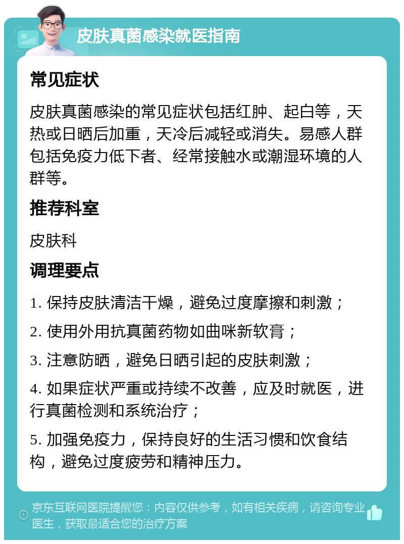 皮肤真菌感染就医指南 常见症状 皮肤真菌感染的常见症状包括红肿、起白等，天热或日晒后加重，天冷后减轻或消失。易感人群包括免疫力低下者、经常接触水或潮湿环境的人群等。 推荐科室 皮肤科 调理要点 1. 保持皮肤清洁干燥，避免过度摩擦和刺激； 2. 使用外用抗真菌药物如曲咪新软膏； 3. 注意防晒，避免日晒引起的皮肤刺激； 4. 如果症状严重或持续不改善，应及时就医，进行真菌检测和系统治疗； 5. 加强免疫力，保持良好的生活习惯和饮食结构，避免过度疲劳和精神压力。