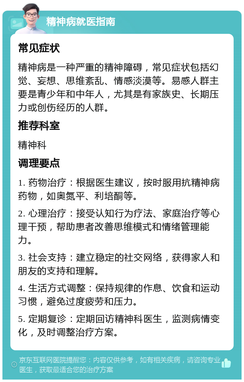 精神病就医指南 常见症状 精神病是一种严重的精神障碍，常见症状包括幻觉、妄想、思维紊乱、情感淡漠等。易感人群主要是青少年和中年人，尤其是有家族史、长期压力或创伤经历的人群。 推荐科室 精神科 调理要点 1. 药物治疗：根据医生建议，按时服用抗精神病药物，如奥氮平、利培酮等。 2. 心理治疗：接受认知行为疗法、家庭治疗等心理干预，帮助患者改善思维模式和情绪管理能力。 3. 社会支持：建立稳定的社交网络，获得家人和朋友的支持和理解。 4. 生活方式调整：保持规律的作息、饮食和运动习惯，避免过度疲劳和压力。 5. 定期复诊：定期回访精神科医生，监测病情变化，及时调整治疗方案。