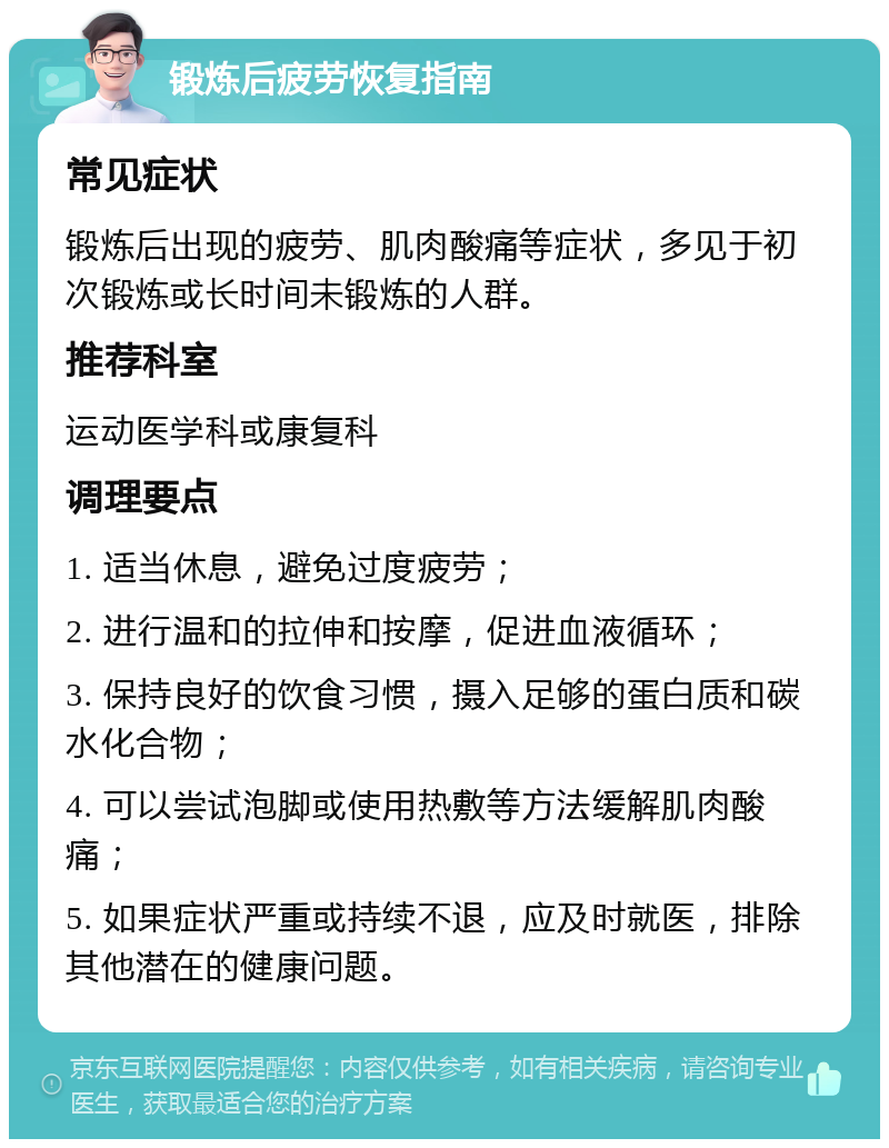 锻炼后疲劳恢复指南 常见症状 锻炼后出现的疲劳、肌肉酸痛等症状，多见于初次锻炼或长时间未锻炼的人群。 推荐科室 运动医学科或康复科 调理要点 1. 适当休息，避免过度疲劳； 2. 进行温和的拉伸和按摩，促进血液循环； 3. 保持良好的饮食习惯，摄入足够的蛋白质和碳水化合物； 4. 可以尝试泡脚或使用热敷等方法缓解肌肉酸痛； 5. 如果症状严重或持续不退，应及时就医，排除其他潜在的健康问题。