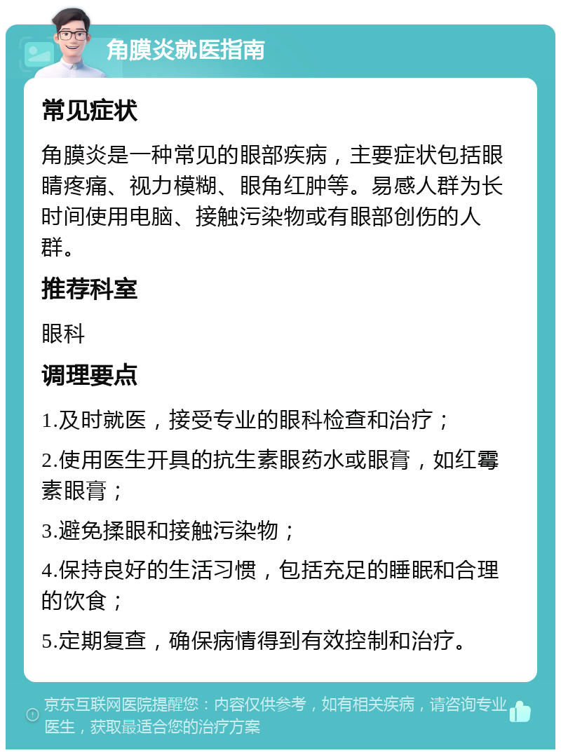 角膜炎就医指南 常见症状 角膜炎是一种常见的眼部疾病，主要症状包括眼睛疼痛、视力模糊、眼角红肿等。易感人群为长时间使用电脑、接触污染物或有眼部创伤的人群。 推荐科室 眼科 调理要点 1.及时就医，接受专业的眼科检查和治疗； 2.使用医生开具的抗生素眼药水或眼膏，如红霉素眼膏； 3.避免揉眼和接触污染物； 4.保持良好的生活习惯，包括充足的睡眠和合理的饮食； 5.定期复查，确保病情得到有效控制和治疗。