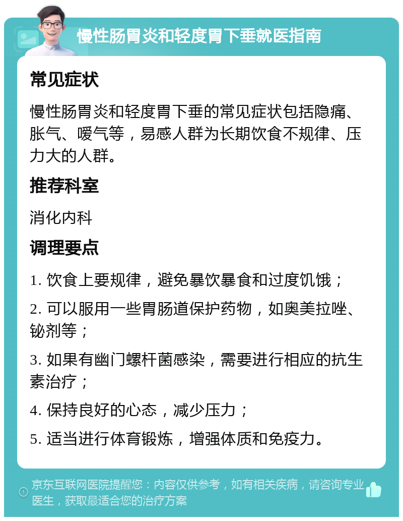 慢性肠胃炎和轻度胃下垂就医指南 常见症状 慢性肠胃炎和轻度胃下垂的常见症状包括隐痛、胀气、嗳气等，易感人群为长期饮食不规律、压力大的人群。 推荐科室 消化内科 调理要点 1. 饮食上要规律，避免暴饮暴食和过度饥饿； 2. 可以服用一些胃肠道保护药物，如奥美拉唑、铋剂等； 3. 如果有幽门螺杆菌感染，需要进行相应的抗生素治疗； 4. 保持良好的心态，减少压力； 5. 适当进行体育锻炼，增强体质和免疫力。