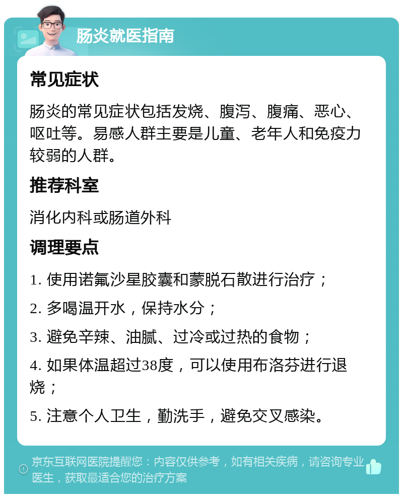 肠炎就医指南 常见症状 肠炎的常见症状包括发烧、腹泻、腹痛、恶心、呕吐等。易感人群主要是儿童、老年人和免疫力较弱的人群。 推荐科室 消化内科或肠道外科 调理要点 1. 使用诺氟沙星胶囊和蒙脱石散进行治疗； 2. 多喝温开水，保持水分； 3. 避免辛辣、油腻、过冷或过热的食物； 4. 如果体温超过38度，可以使用布洛芬进行退烧； 5. 注意个人卫生，勤洗手，避免交叉感染。