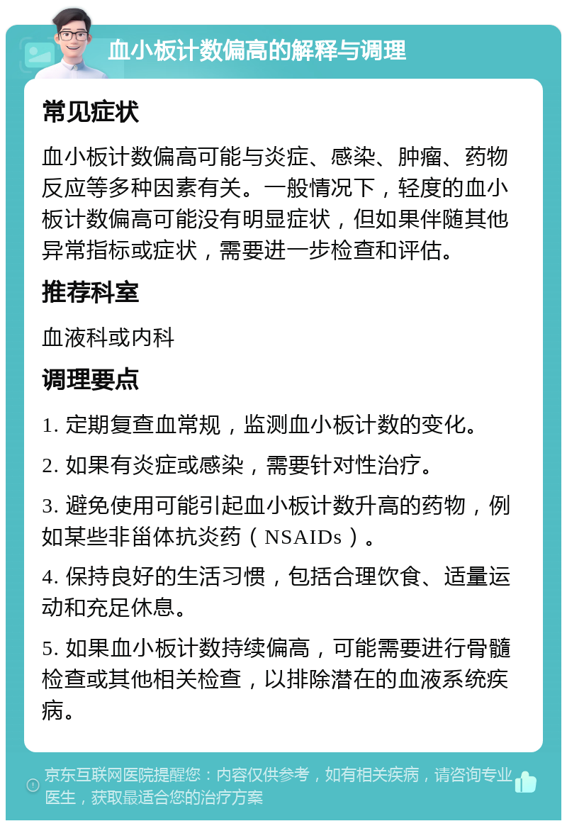 血小板计数偏高的解释与调理 常见症状 血小板计数偏高可能与炎症、感染、肿瘤、药物反应等多种因素有关。一般情况下，轻度的血小板计数偏高可能没有明显症状，但如果伴随其他异常指标或症状，需要进一步检查和评估。 推荐科室 血液科或内科 调理要点 1. 定期复查血常规，监测血小板计数的变化。 2. 如果有炎症或感染，需要针对性治疗。 3. 避免使用可能引起血小板计数升高的药物，例如某些非甾体抗炎药（NSAIDs）。 4. 保持良好的生活习惯，包括合理饮食、适量运动和充足休息。 5. 如果血小板计数持续偏高，可能需要进行骨髓检查或其他相关检查，以排除潜在的血液系统疾病。