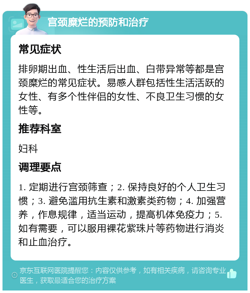 宫颈糜烂的预防和治疗 常见症状 排卵期出血、性生活后出血、白带异常等都是宫颈糜烂的常见症状。易感人群包括性生活活跃的女性、有多个性伴侣的女性、不良卫生习惯的女性等。 推荐科室 妇科 调理要点 1. 定期进行宫颈筛查；2. 保持良好的个人卫生习惯；3. 避免滥用抗生素和激素类药物；4. 加强营养，作息规律，适当运动，提高机体免疫力；5. 如有需要，可以服用裸花紫珠片等药物进行消炎和止血治疗。